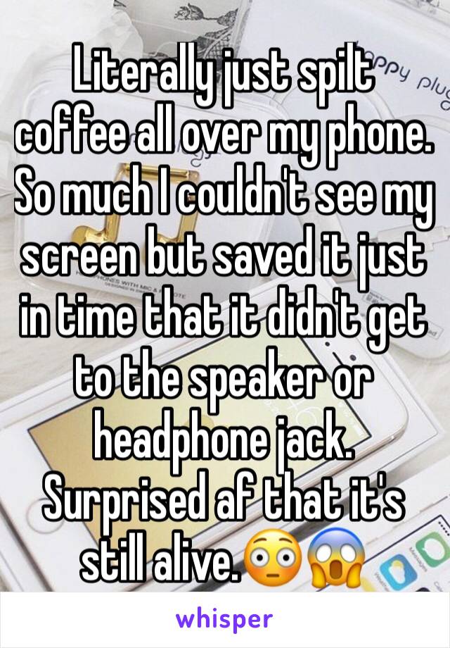 Literally just spilt coffee all over my phone. So much I couldn't see my screen but saved it just in time that it didn't get to the speaker or headphone jack. Surprised af that it's still alive.😳😱