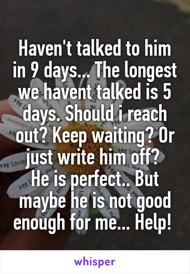 Haven't talked to him in 9 days... The longest we havent talked is 5 days. Should i reach out? Keep waiting? Or just write him off? 
He is perfect.. But maybe he is not good enough for me... Help! 