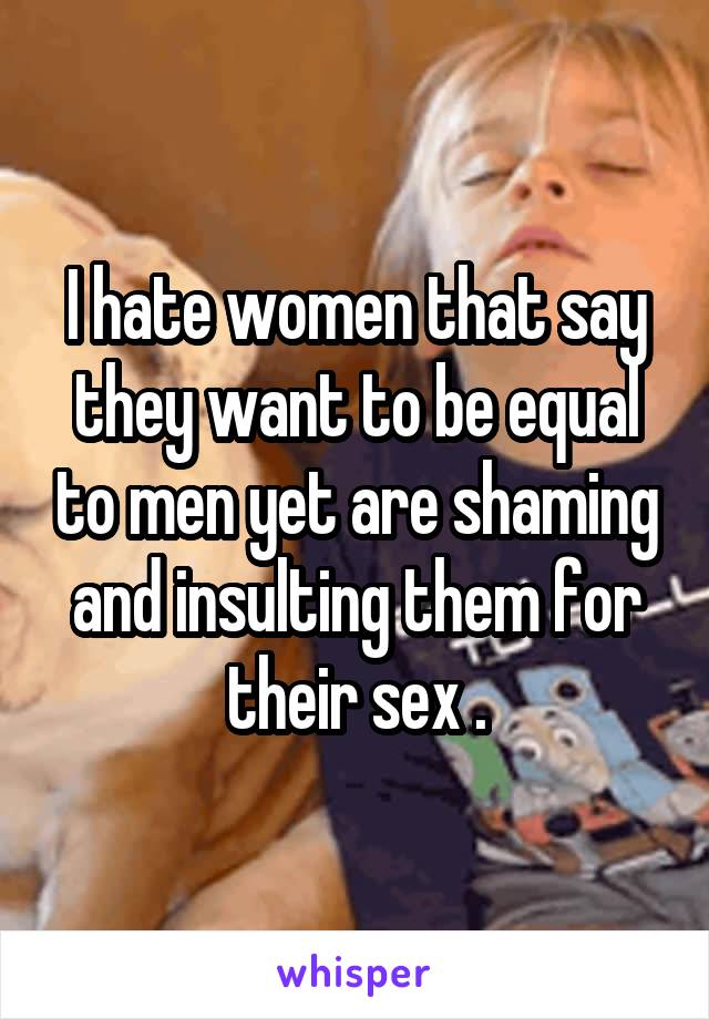 I hate women that say they want to be equal to men yet are shaming and insulting them for their sex .