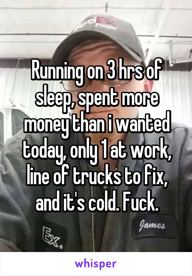 Running on 3 hrs of sleep, spent more money than i wanted today, only 1 at work, line of trucks to fix, and it's cold. Fuck.