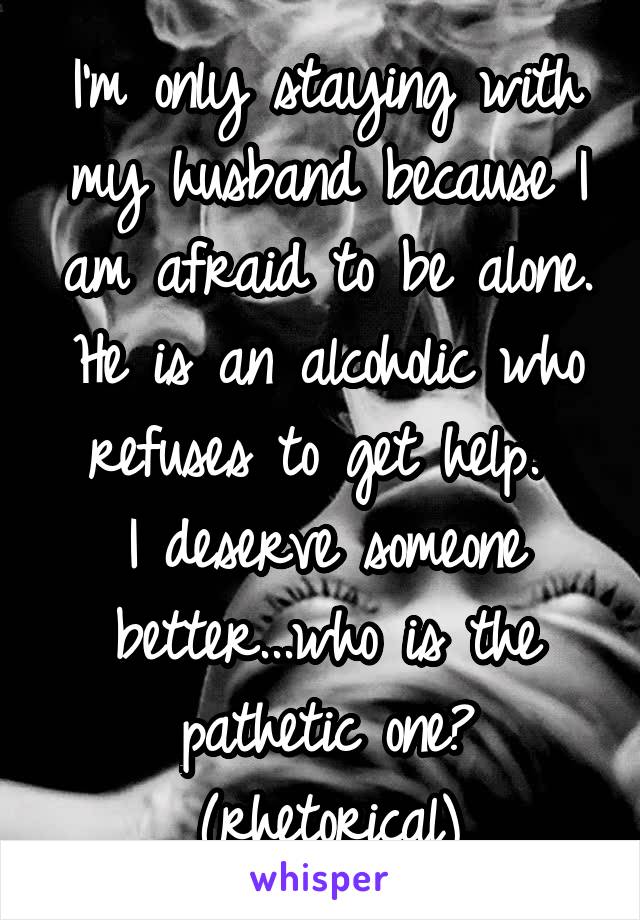 I'm only staying with my husband because I am afraid to be alone. He is an alcoholic who refuses to get help. 
I deserve someone better...who is the pathetic one? (rhetorical)