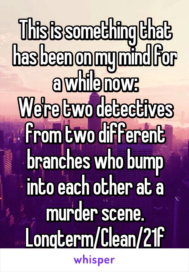 This is something that has been on my mind for a while now:
We're two detectives from two different branches who bump into each other at a murder scene.
Longterm/Clean/21f