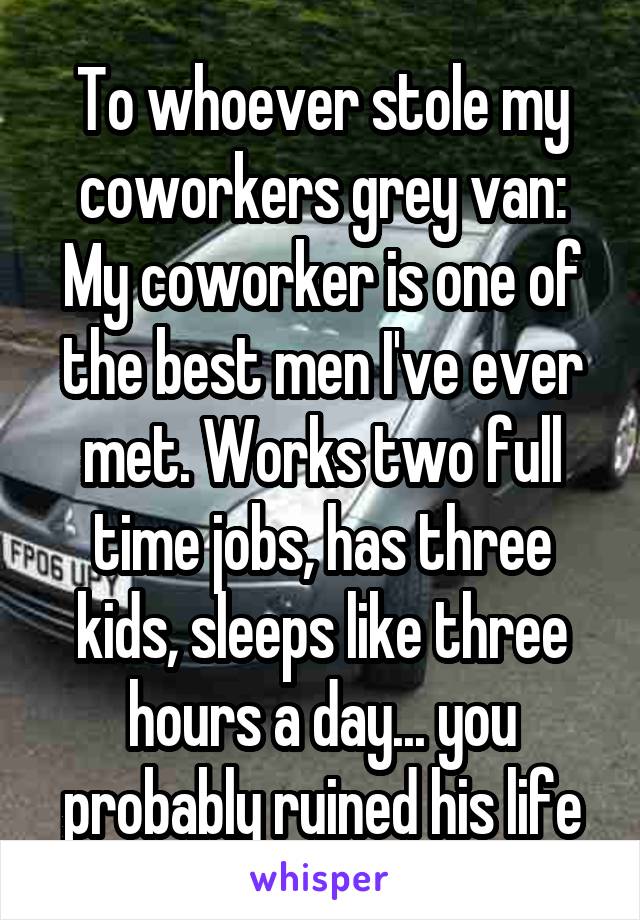 To whoever stole my coworkers grey van:
My coworker is one of the best men I've ever met. Works two full time jobs, has three kids, sleeps like three hours a day... you probably ruined his life