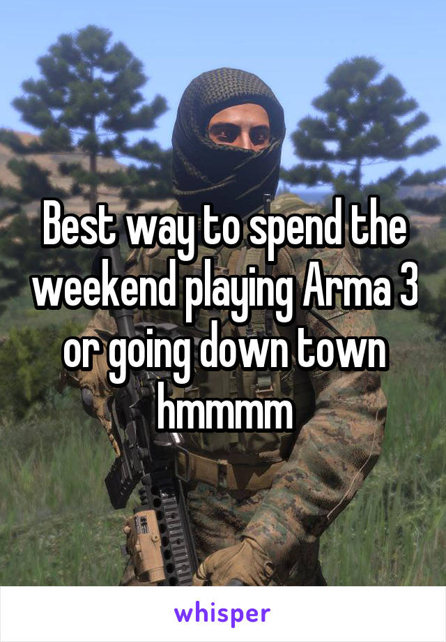 Best way to spend the weekend playing Arma 3 or going down town hmmmm