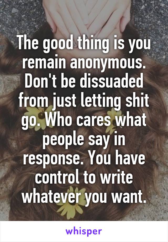 The good thing is you remain anonymous. Don't be dissuaded from just letting shit go. Who cares what people say in response. You have control to write whatever you want.