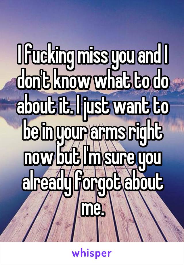 I fucking miss you and I don't know what to do about it. I just want to be in your arms right now but I'm sure you already forgot about me.