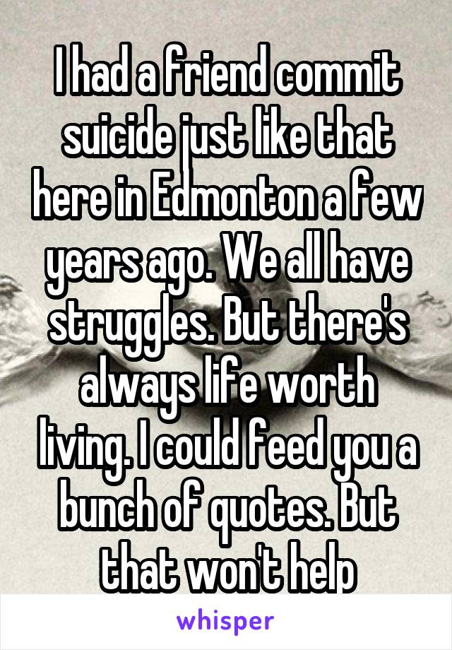 I had a friend commit suicide just like that here in Edmonton a few years ago. We all have struggles. But there's always life worth living. I could feed you a bunch of quotes. But that won't help