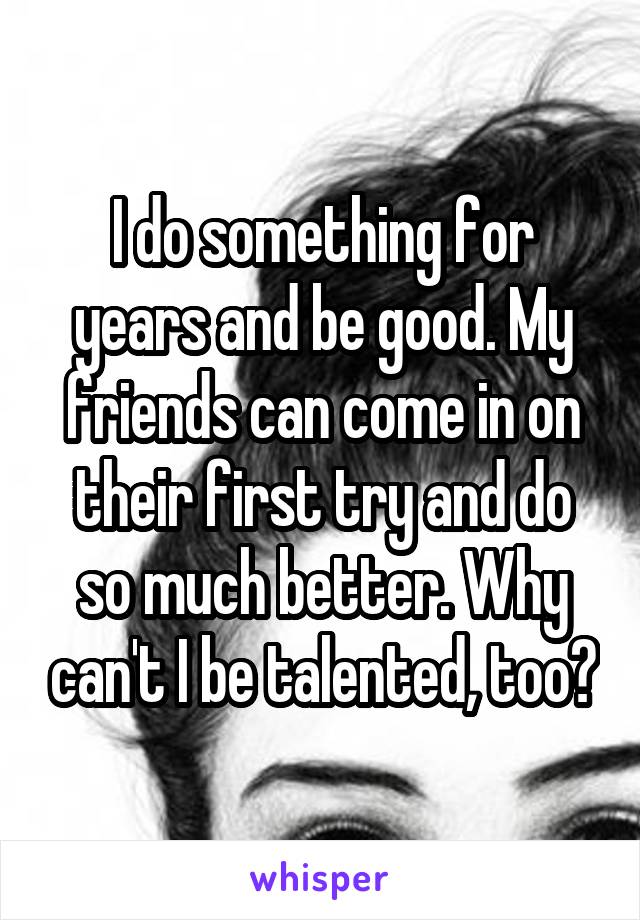 I do something for years and be good. My friends can come in on their first try and do so much better. Why can't I be talented, too?