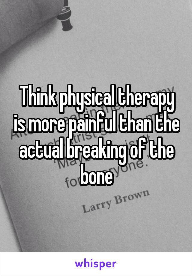 Think physical therapy is more painful than the actual breaking of the bone