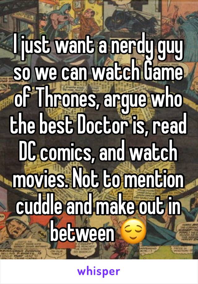 I just want a nerdy guy so we can watch Game of Thrones, argue who the best Doctor is, read DC comics, and watch movies. Not to mention cuddle and make out in between 😌