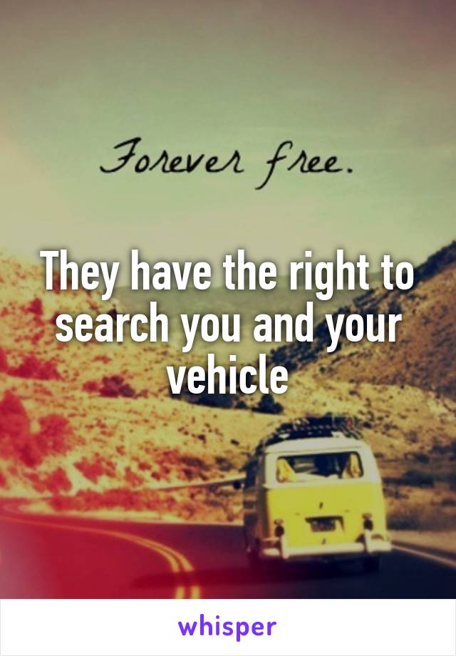 They have the right to search you and your vehicle