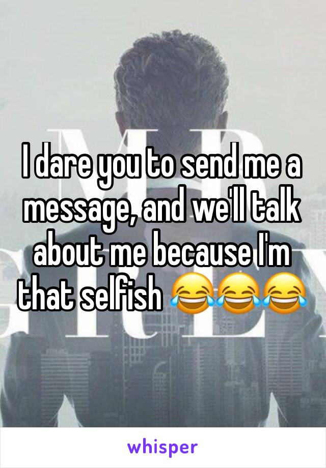 I dare you to send me a message, and we'll talk about me because I'm that selfish 😂😂😂