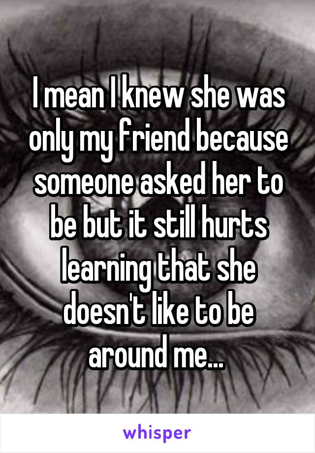 I mean I knew she was only my friend because someone asked her to be but it still hurts learning that she doesn't like to be around me... 