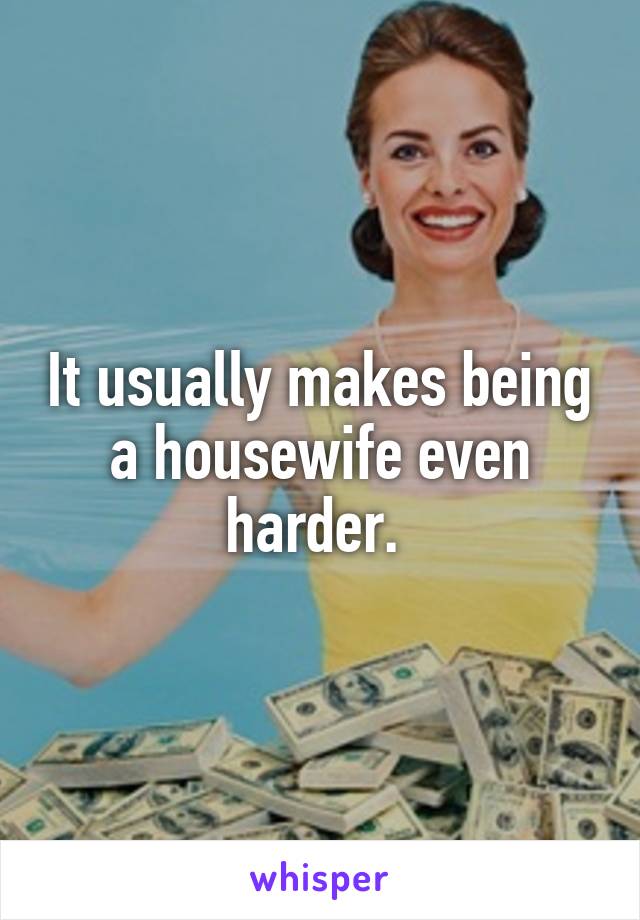 It usually makes being a housewife even harder. 