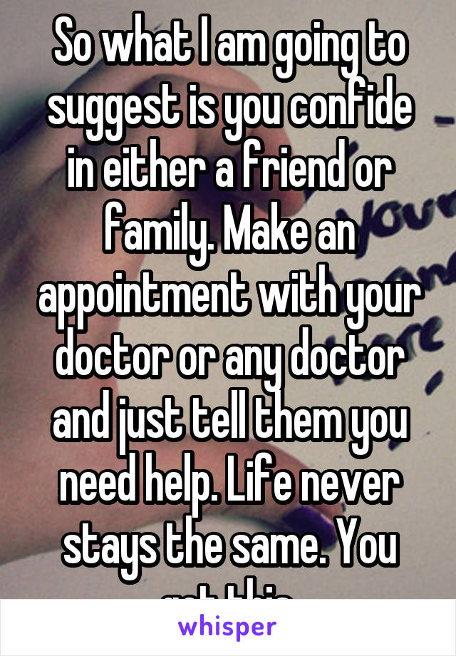 So what I am going to suggest is you confide in either a friend or family. Make an appointment with your doctor or any doctor and just tell them you need help. Life never stays the same. You got this.