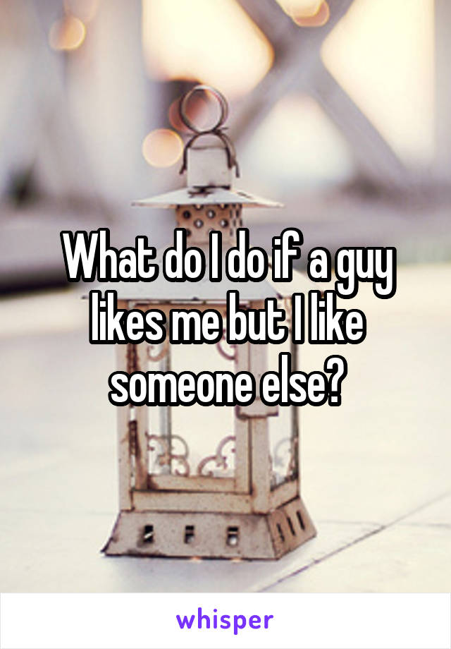 What do I do if a guy likes me but I like someone else?