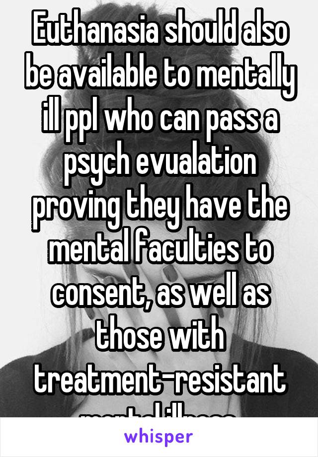 Euthanasia should also be available to mentally ill ppl who can pass a psych evualation proving they have the mental faculties to consent, as well as those with treatment-resistant mental illness.