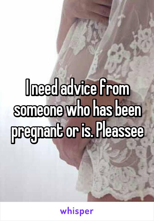 I need advice from someone who has been pregnant or is. Pleassee