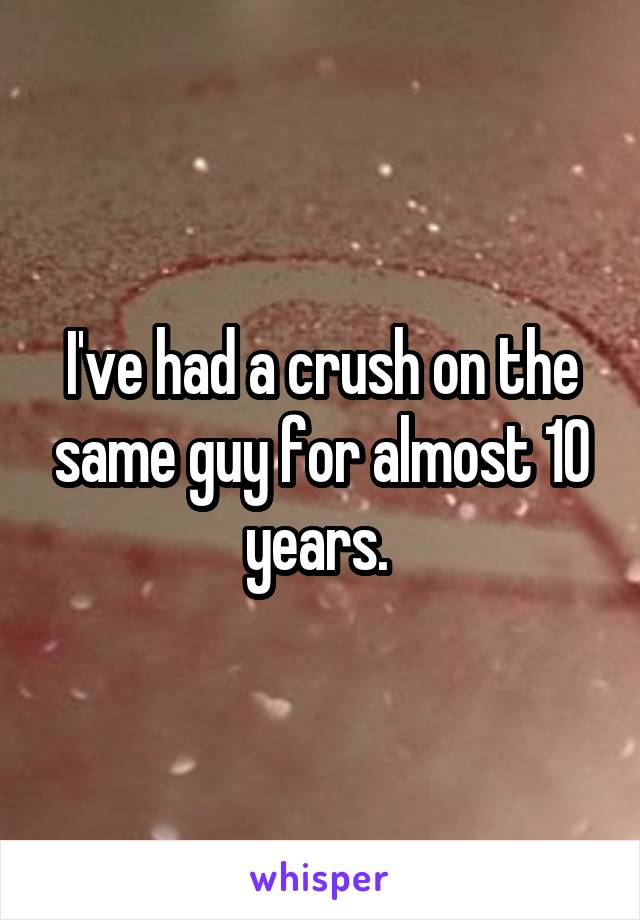 I've had a crush on the same guy for almost 10 years. 