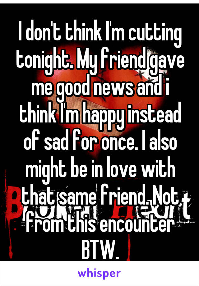 I don't think I'm cutting tonight. My friend gave me good news and i think I'm happy instead of sad for once. I also might be in love with that same friend. Not from this encounter BTW.