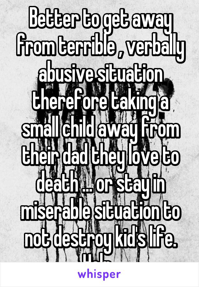 Better to get away from terrible , verbally abusive situation therefore taking a small child away from their dad they love to death ... or stay in miserable situation to not destroy kid's life. Help. 