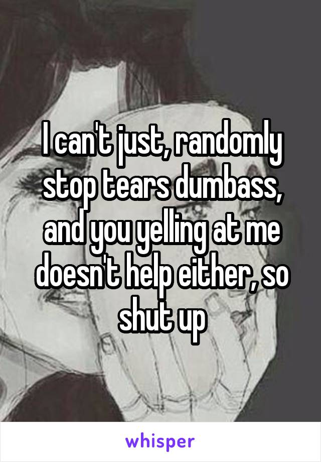 I can't just, randomly stop tears dumbass, and you yelling at me doesn't help either, so shut up