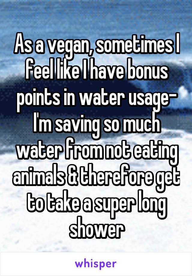 As a vegan, sometimes I feel like I have bonus points in water usage- I'm saving so much water from not eating animals & therefore get to take a super long shower