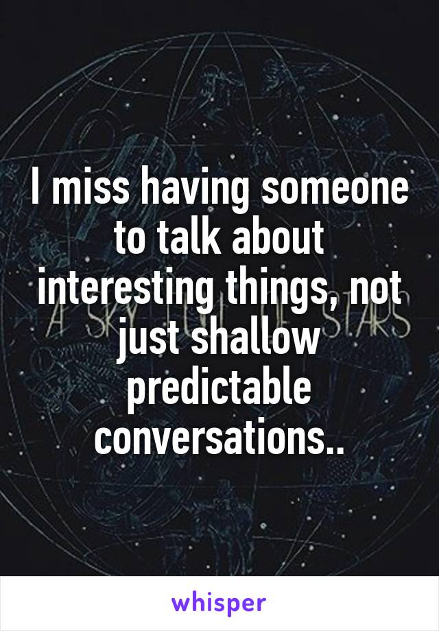 I miss having someone to talk about interesting things, not just shallow predictable conversations..