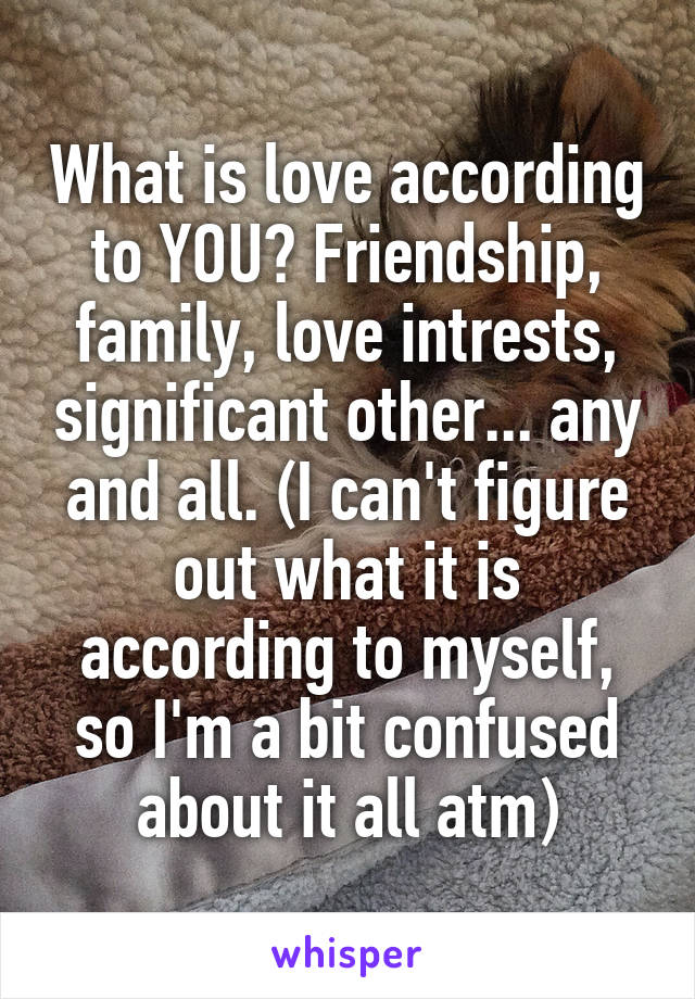 What is love according to YOU? Friendship, family, love intrests, significant other... any and all. (I can't figure out what it is according to myself, so I'm a bit confused about it all atm)