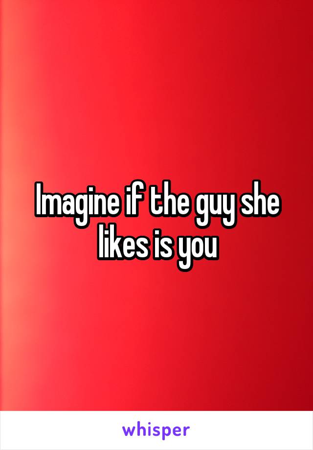 Imagine if the guy she likes is you