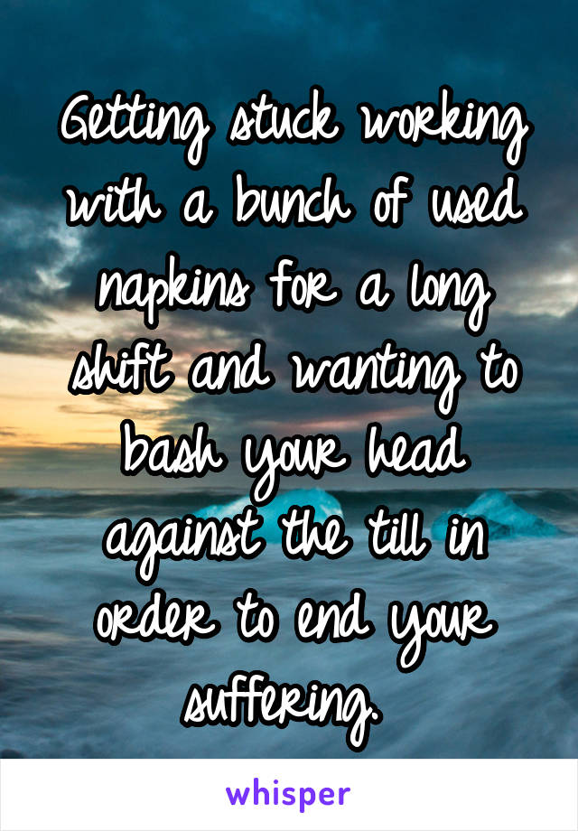 Getting stuck working with a bunch of used napkins for a long shift and wanting to bash your head against the till in order to end your suffering. 