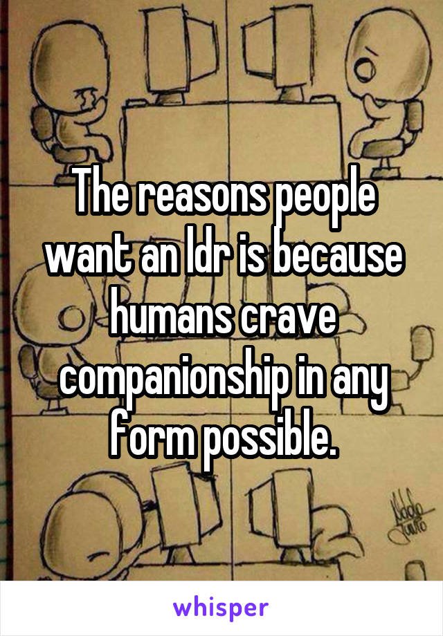 The reasons people want an ldr is because humans crave companionship in any form possible.