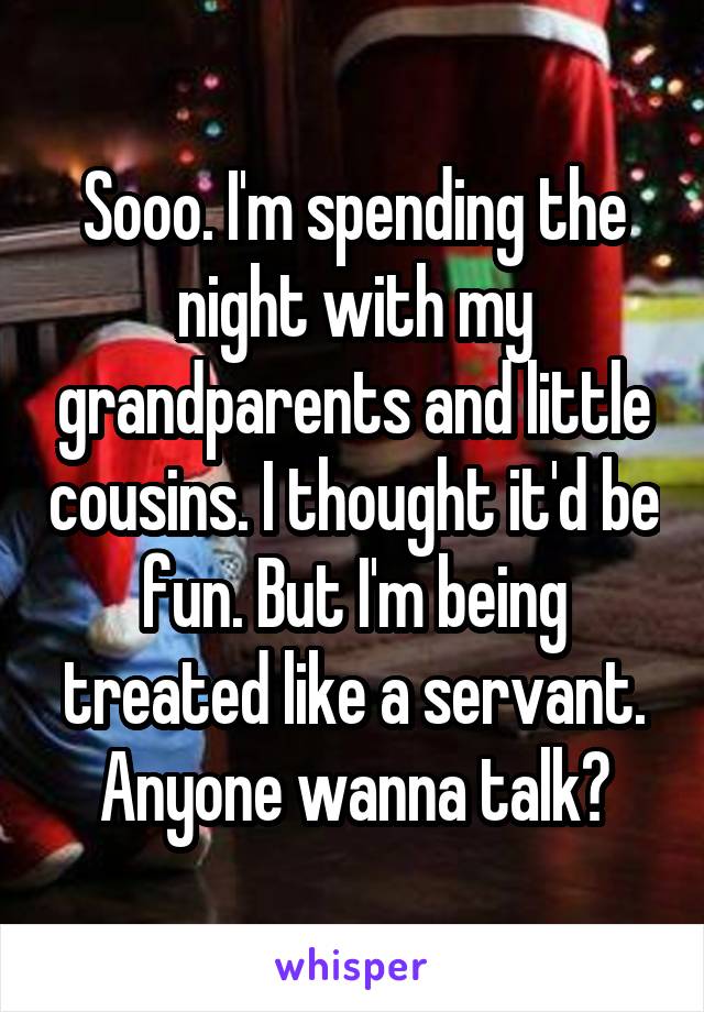 Sooo. I'm spending the night with my grandparents and little cousins. I thought it'd be fun. But I'm being treated like a servant. Anyone wanna talk?