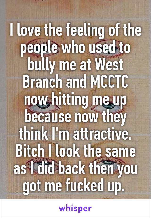 I love the feeling of the people who used to bully me at West Branch and MCCTC now hitting me up because now they think I'm attractive. Bitch I look the same as I did back then you got me fucked up. 