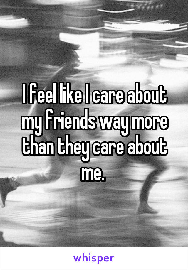 I feel like I care about my friends way more than they care about me. 