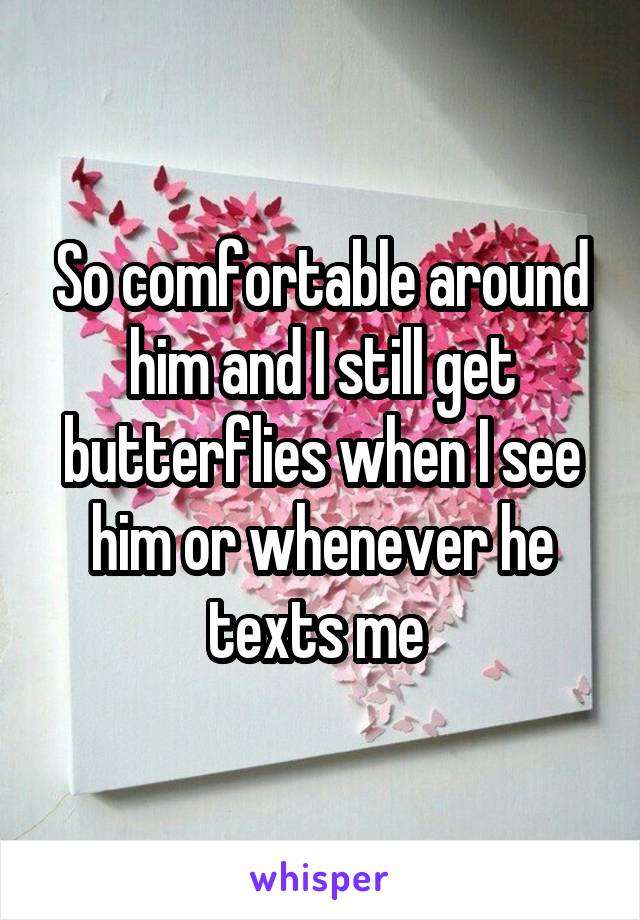 So comfortable around him and I still get butterflies when I see him or whenever he texts me 