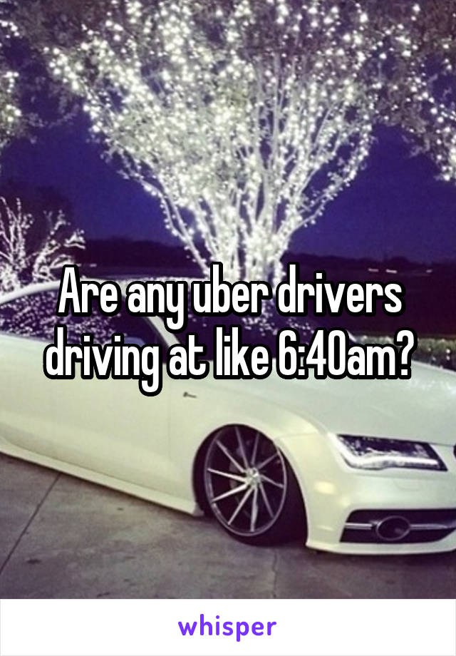 Are any uber drivers driving at like 6:40am?