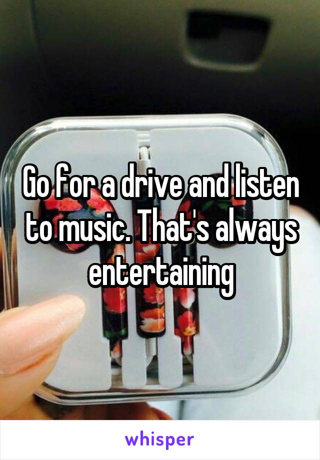 Go for a drive and listen to music. That's always entertaining