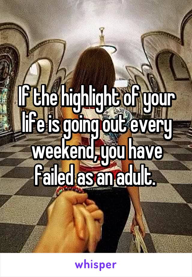 If the highlight of your life is going out every weekend, you have failed as an adult. 