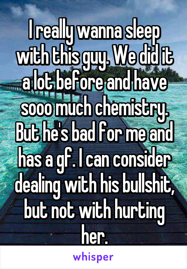 I really wanna sleep with this guy. We did it a lot before and have sooo much chemistry. But he's bad for me and has a gf. I can consider dealing with his bullshit, but not with hurting her.