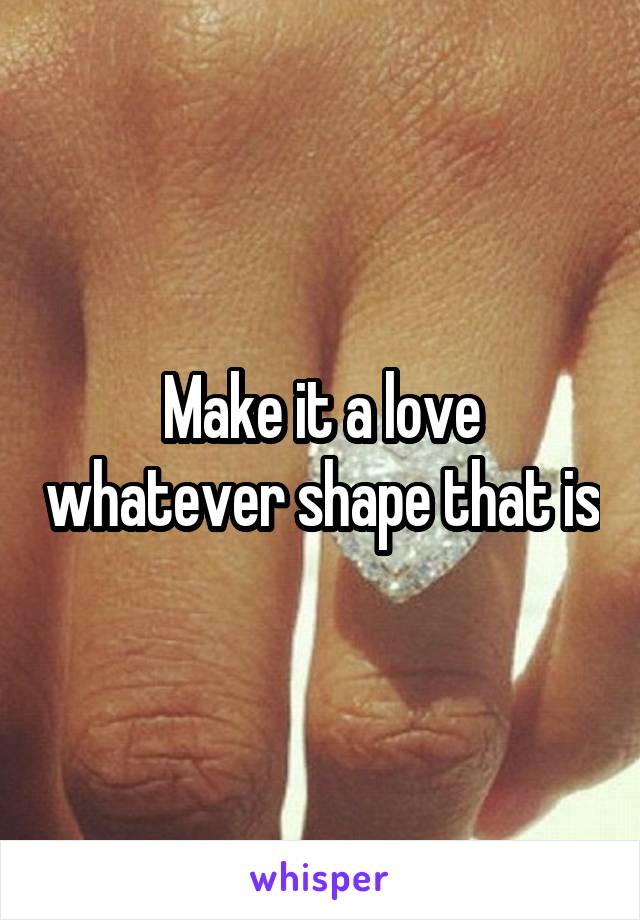 Make it a love whatever shape that is