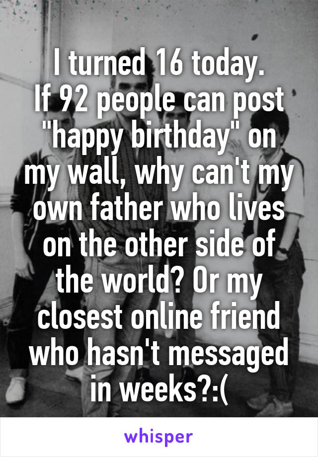 I turned 16 today.
If 92 people can post "happy birthday" on my wall, why can't my own father who lives on the other side of the world? Or my closest online friend who hasn't messaged in weeks?:(