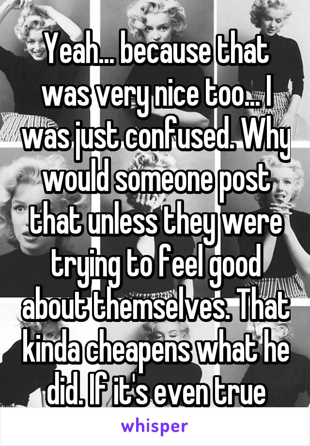 Yeah... because that was very nice too... I was just confused. Why would someone post that unless they were trying to feel good about themselves. That kinda cheapens what he did. If it's even true