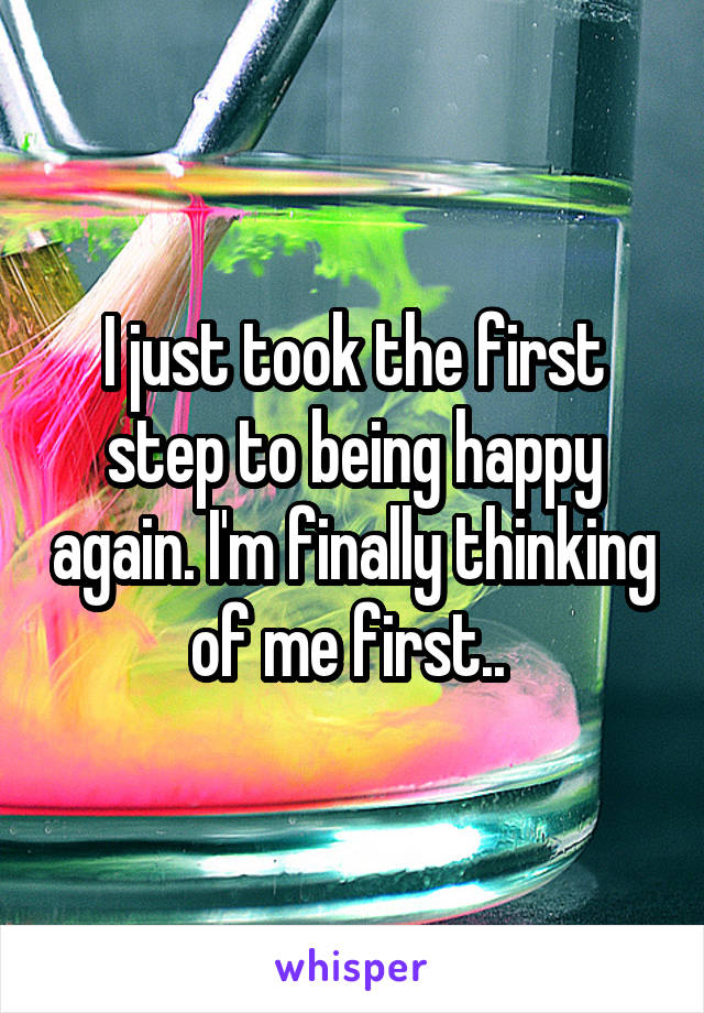 I just took the first step to being happy again. I'm finally thinking of me first.. 