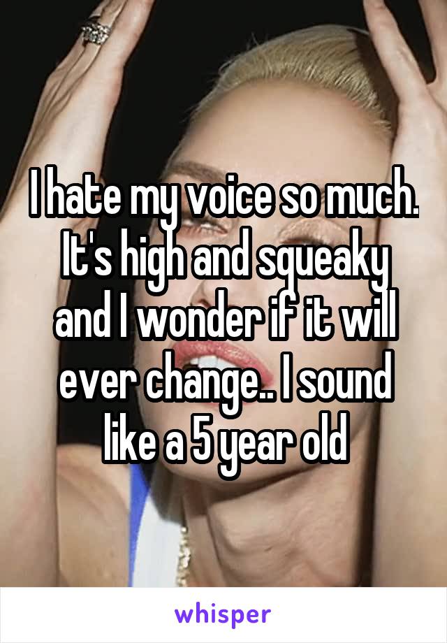 I hate my voice so much. It's high and squeaky and I wonder if it will ever change.. I sound like a 5 year old