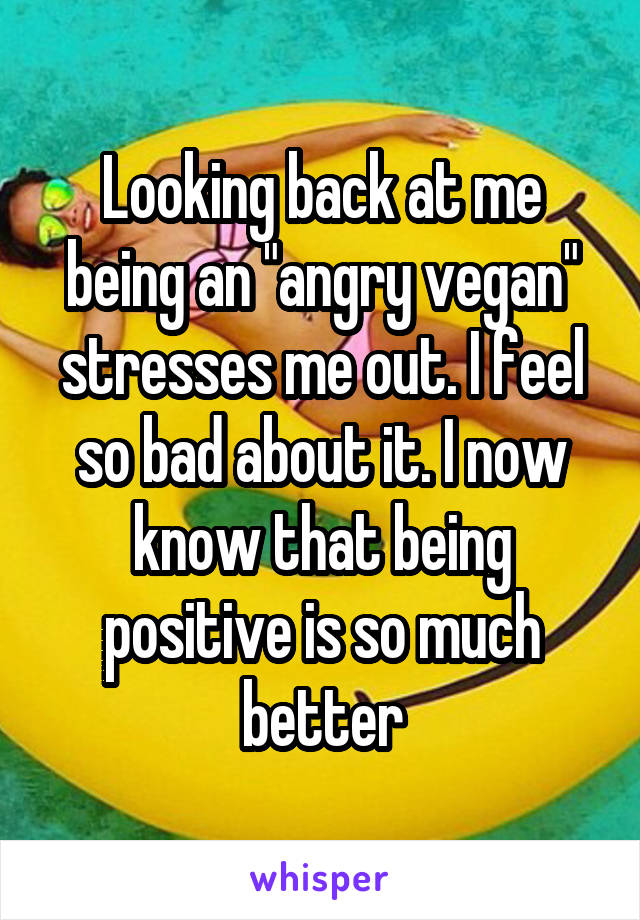 Looking back at me being an "angry vegan" stresses me out. I feel so bad about it. I now know that being positive is so much better