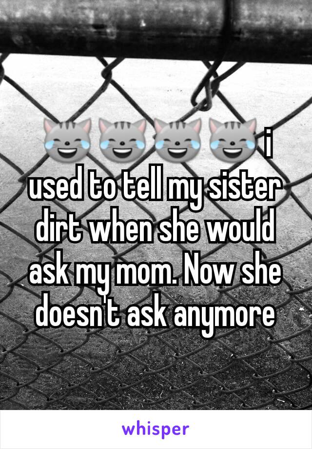 😹😹😹😹 i used to tell my sister dirt when she would ask my mom. Now she doesn't ask anymore