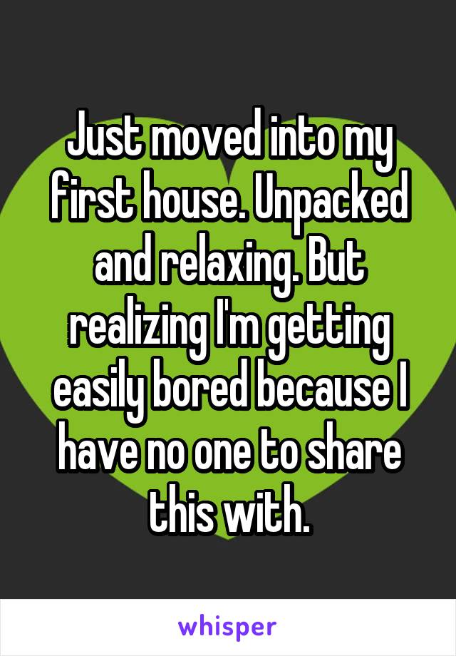 Just moved into my first house. Unpacked and relaxing. But realizing I'm getting easily bored because I have no one to share this with.