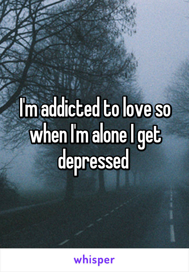 I'm addicted to love so when I'm alone I get depressed 