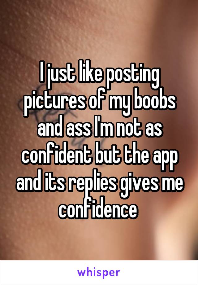 I just like posting pictures of my boobs and ass I'm not as confident but the app and its replies gives me confidence 